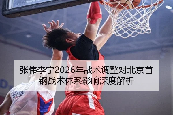 张伟李宁2026年战术调整对北京首钢战术体系影响深度解析