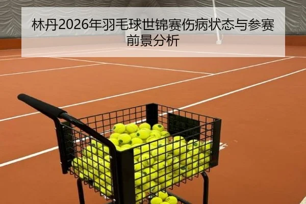 林丹2026年羽毛球世锦赛伤病状态与参赛前景分析