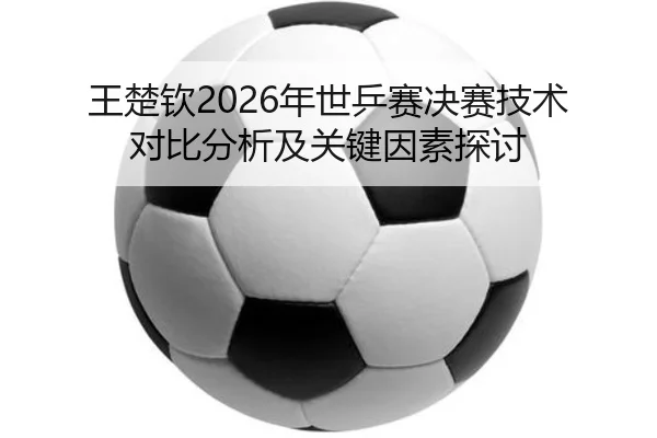 王楚钦2026年世乒赛决赛技术对比分析及关键因素探讨