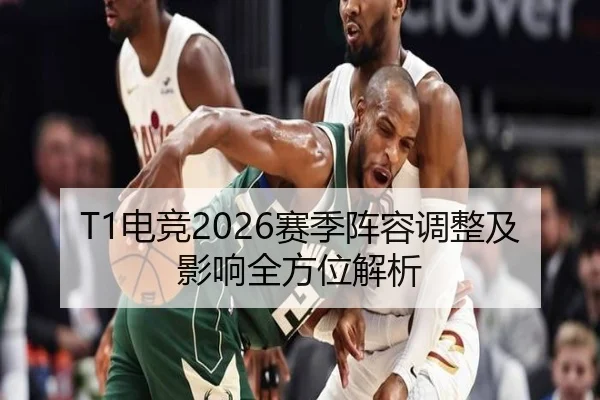 T1电竞2026赛季阵容调整及影响全方位解析